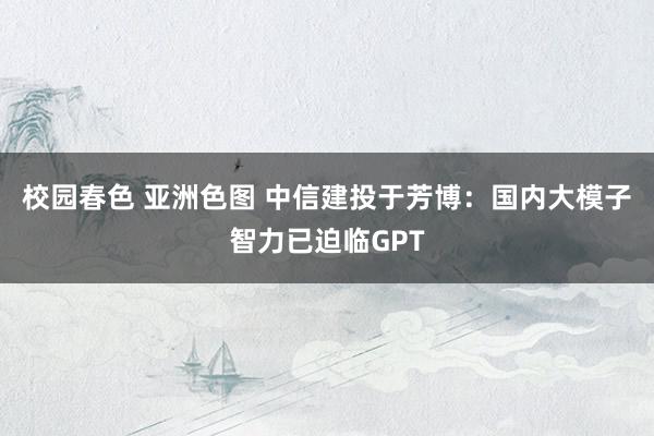 校园春色 亚洲色图 中信建投于芳博：国内大模子智力已迫临GPT