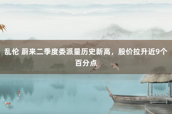 乱伦 蔚来二季度委派量历史新高，股价拉升近9个百分点