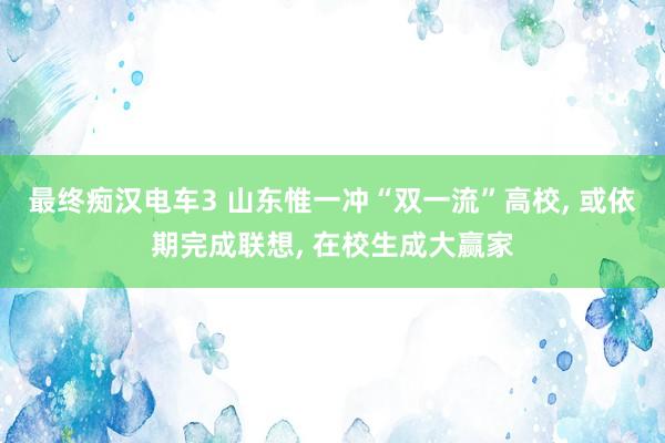 最终痴汉电车3 山东惟一冲“双一流”高校， 或依期完成联想， 在校生成大赢家