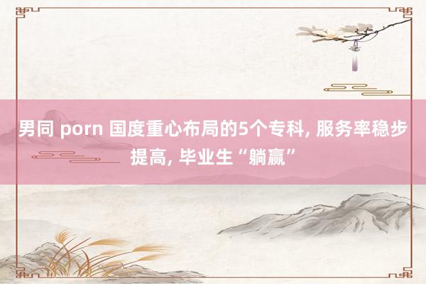 男同 porn 国度重心布局的5个专科, 服务率稳步提高, 毕业生“躺赢”