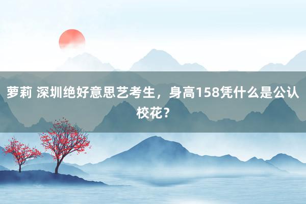 萝莉 深圳绝好意思艺考生，身高158凭什么是公认校花？