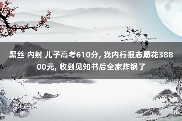 黑丝 内射 儿子高考610分， 找内行报志愿花38800元， 收到见知书后全家炸锅了