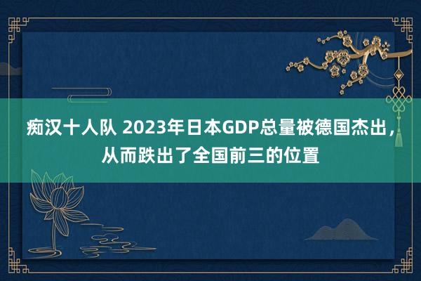痴汉十人队 2023年日本GDP总量被德国杰出，从而跌出了全国前三的位置