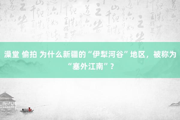 澡堂 偷拍 为什么新疆的“伊犁河谷”地区，被称为“塞外江南”？