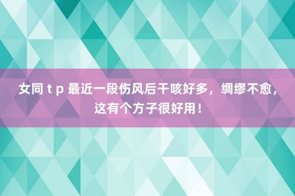 女同 t p 最近一段伤风后干咳好多，绸缪不愈，这有个方子很好用！