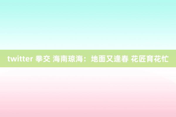 twitter 拳交 海南琼海：地面又逢春 花匠育花忙