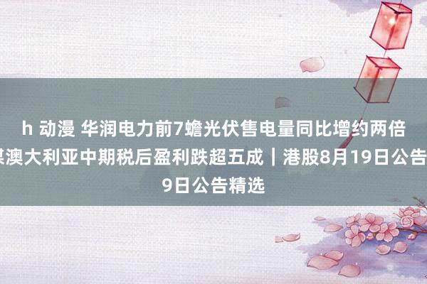 h 动漫 华润电力前7蟾光伏售电量同比增约两倍 兖煤澳大利亚中期税后盈利跌超五成｜港股8月19日公告精选