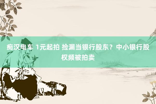 痴汉电车 1元起拍 捡漏当银行股东？中小银行股权频被拍卖