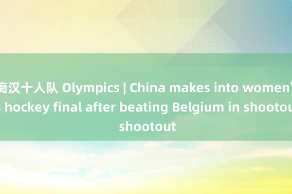 痴汉十人队 Olympics | China makes into womens hockey final after beating Belgium in shootout