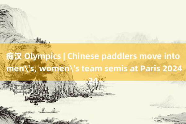 痴汉 Olympics | Chinese paddlers move into mens, womens team semis at Paris 2024