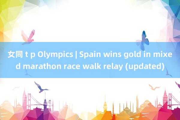 女同 t p Olympics | Spain wins gold in mixed marathon race walk relay (updated)