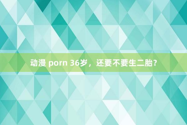 动漫 porn 36岁,还要不要生二胎?