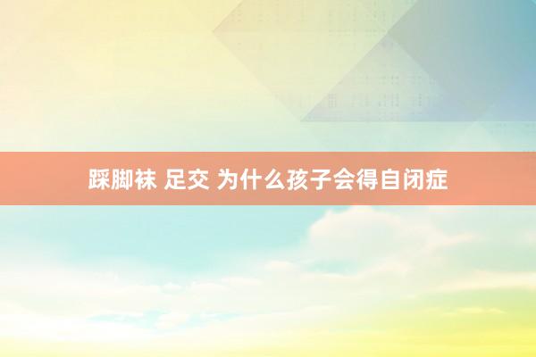 踩脚袜 足交 为什么孩子会得自闭症