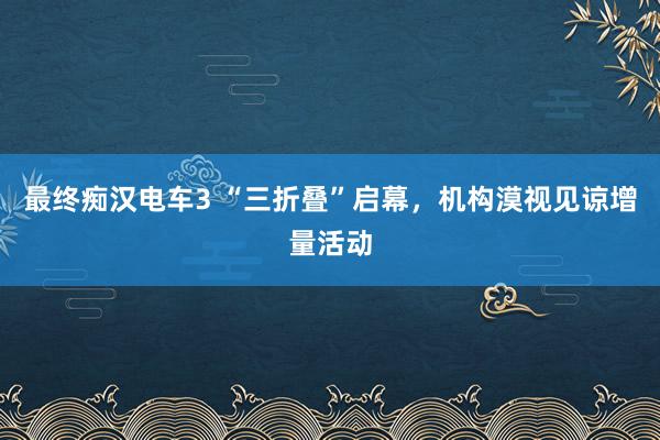 最终痴汉电车3 “三折叠”启幕，机构漠视见谅增量活动