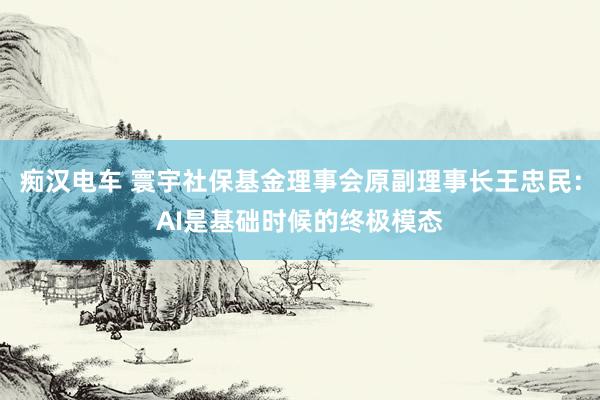 痴汉电车 寰宇社保基金理事会原副理事长王忠民：AI是基础时候的终极模态