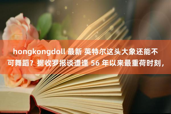 hongkongdoll 最新 英特尔这头大象还能不可舞蹈？据收罗报谈遭逢 56 年以来最重荷时刻，