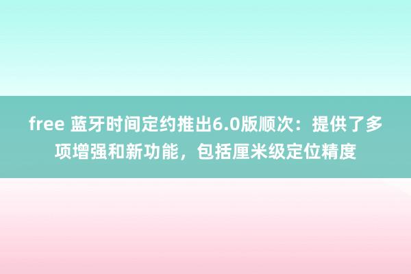 free 蓝牙时间定约推出6.0版顺次：提供了多项增强和新功能，包括厘米级定位精度