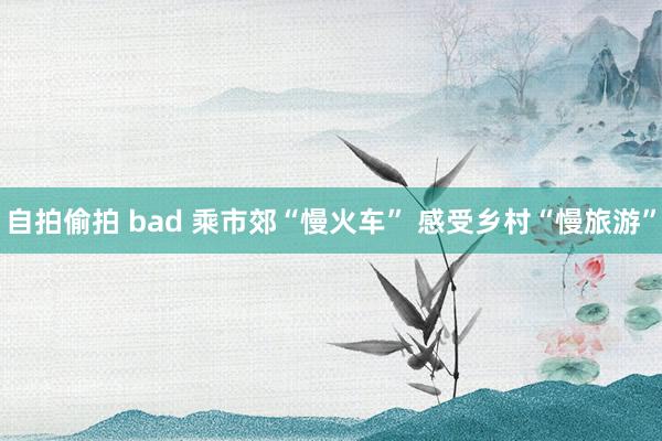 自拍偷拍 bad 乘市郊“慢火车” 感受乡村“慢旅游”