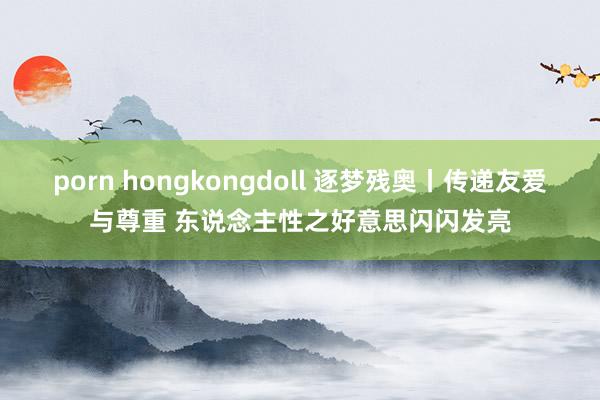 porn hongkongdoll 逐梦残奥丨传递友爱与尊重 东说念主性之好意思闪闪发亮