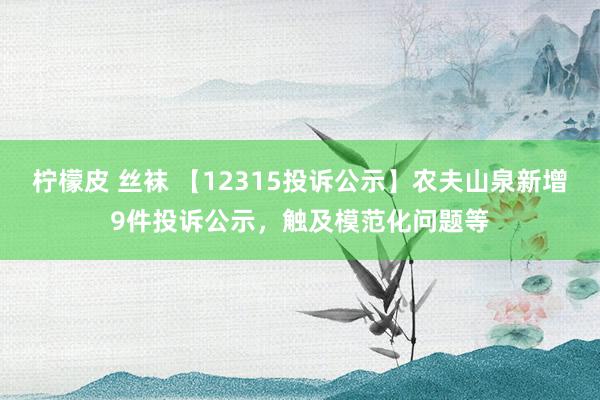 柠檬皮 丝袜 【12315投诉公示】农夫山泉新增9件投诉公示，触及模范化问题等