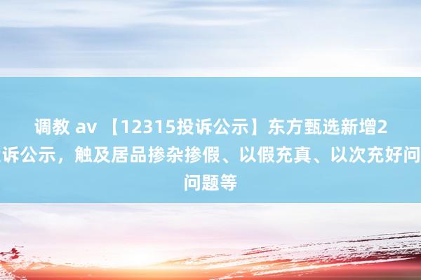 调教 av 【12315投诉公示】东方甄选新增2件投诉公示，触及居品掺杂掺假、以假充真、以次充好问题等