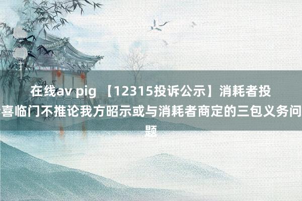 在线av pig 【12315投诉公示】消耗者投诉喜临门不推论我方昭示或与消耗者商定的三包义务问题