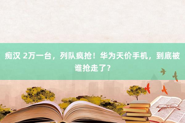 痴汉 2万一台，列队疯抢！华为天价手机，到底被谁抢走了？