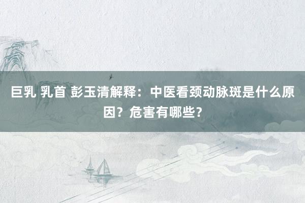 巨乳 乳首 彭玉清解释：中医看颈动脉斑是什么原因？危害有哪些？