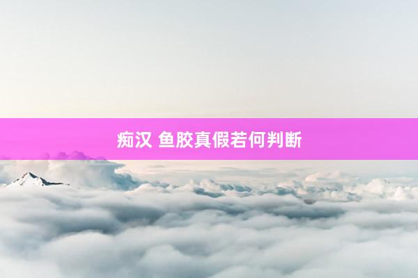 痴汉 鱼胶真假若何判断