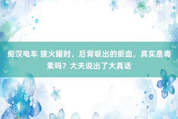 痴汉电车 拔火罐时，后背吸出的瘀血，真实是毒素吗？大夫说出了大真话