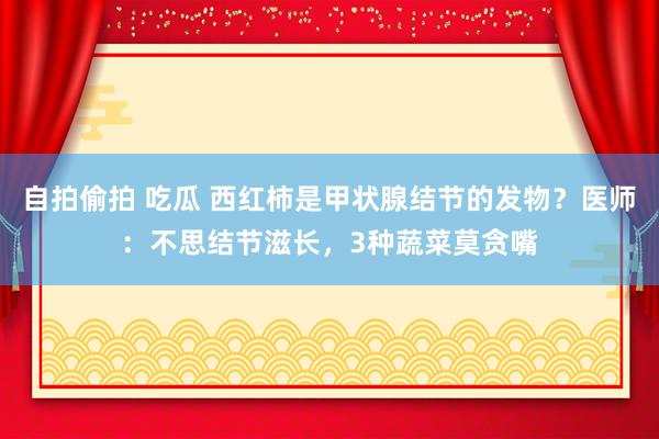 自拍偷拍 吃瓜 西红柿是甲状腺结节的发物？医师：不思结节滋长，3种蔬菜莫贪嘴