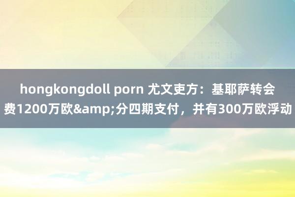hongkongdoll porn 尤文吏方：基耶萨转会费1200万欧&分四期支付，并有300万欧浮动