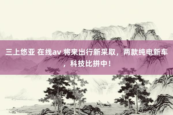 三上悠亚 在线av 将来出行新采取，两款纯电新车，科技比拼中！