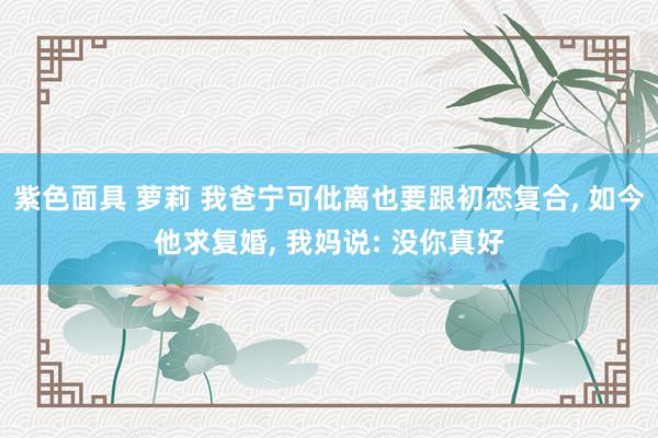紫色面具 萝莉 我爸宁可仳离也要跟初恋复合， 如今他求复婚， 我妈说: 没你真好