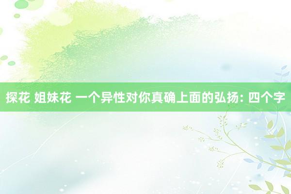 探花 姐妹花 一个异性对你真确上面的弘扬: 四个字