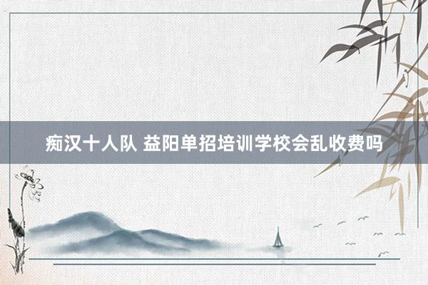 痴汉十人队 益阳单招培训学校会乱收费吗
