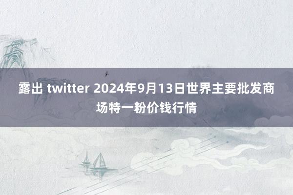 露出 twitter 2024年9月13日世界主要批发商场特一粉价钱行情
