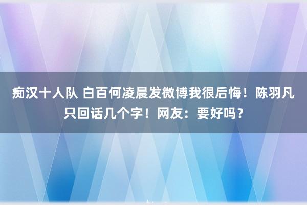 痴汉十人队 白百何凌晨发微博我很后悔！陈羽凡只回话几个字！网友：要好吗？