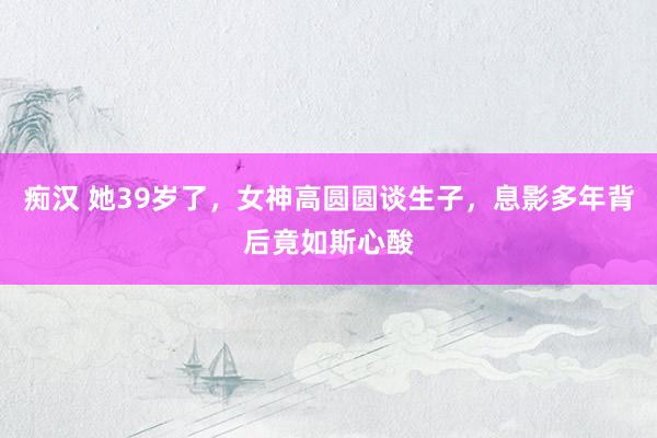 痴汉 她39岁了，女神高圆圆谈生子，息影多年背后竟如斯心酸