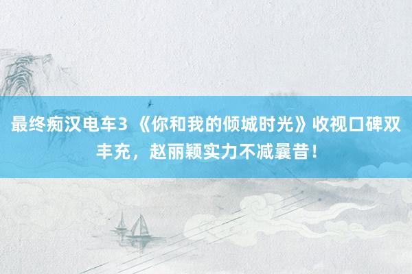 最终痴汉电车3 《你和我的倾城时光》收视口碑双丰充，赵丽颖实力不减曩昔！