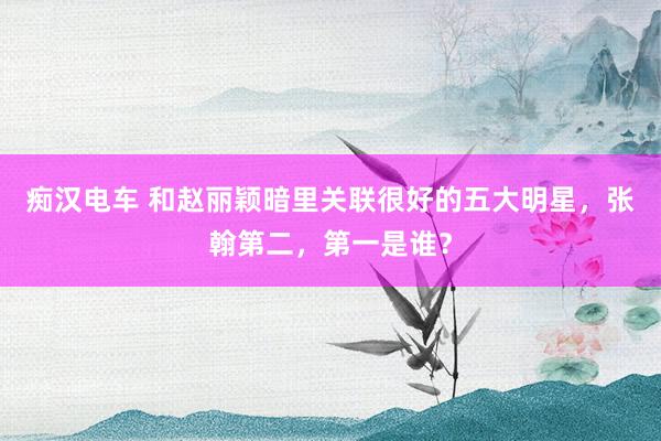痴汉电车 和赵丽颖暗里关联很好的五大明星，张翰第二，第一是谁？