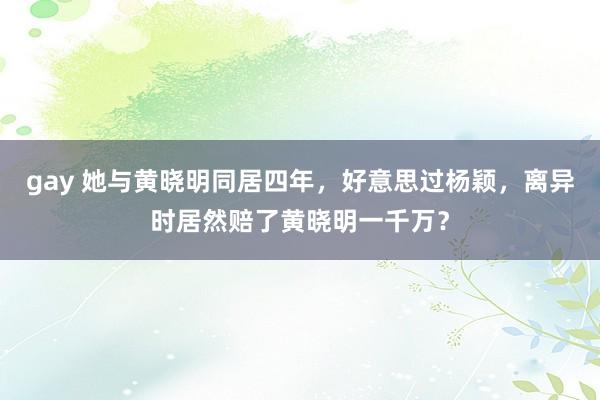 gay 她与黄晓明同居四年，好意思过杨颖，离异时居然赔了黄晓明一千万？