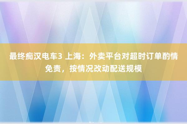 最终痴汉电车3 上海：外卖平台对超时订单酌情免责，按情况改动配送规模