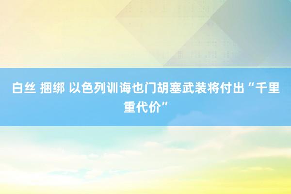白丝 捆绑 以色列训诲也门胡塞武装将付出“千里重代价”