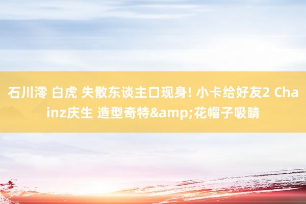 石川澪 白虎 失散东谈主口现身! 小卡给好友2 Chainz庆生 造型奇特&花帽子吸睛