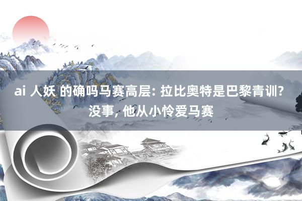 ai 人妖 的确吗马赛高层: 拉比奥特是巴黎青训? 没事， 他从小怜爱马赛