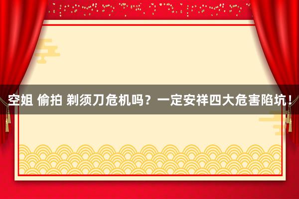 空姐 偷拍 剃须刀危机吗？一定安祥四大危害陷坑！