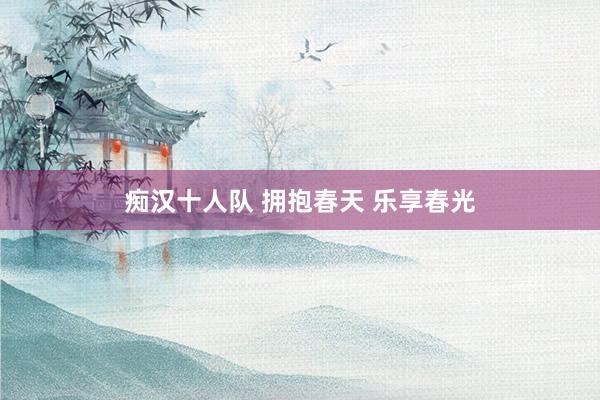 痴汉十人队 拥抱春天 乐享春光