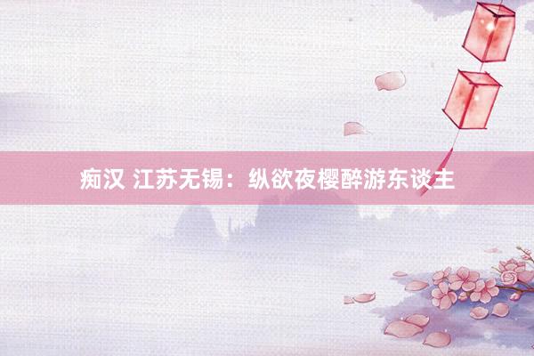 痴汉 江苏无锡：纵欲夜樱醉游东谈主