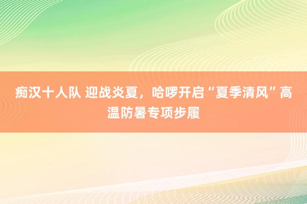 痴汉十人队 迎战炎夏，哈啰开启“夏季清风”高温防暑专项步履